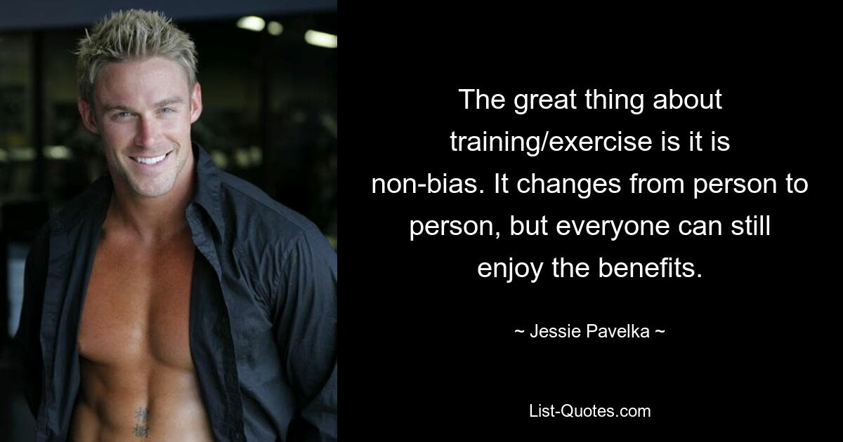 The great thing about training/exercise is it is non-bias. It changes from person to person, but everyone can still enjoy the benefits. — © Jessie Pavelka