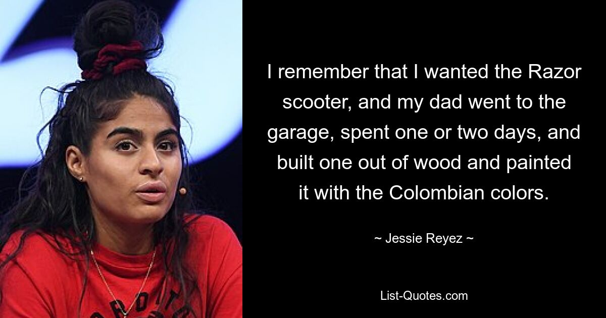 I remember that I wanted the Razor scooter, and my dad went to the garage, spent one or two days, and built one out of wood and painted it with the Colombian colors. — © Jessie Reyez