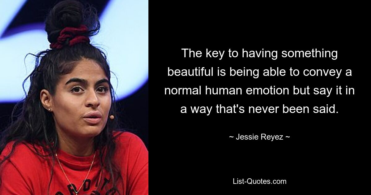 The key to having something beautiful is being able to convey a normal human emotion but say it in a way that's never been said. — © Jessie Reyez