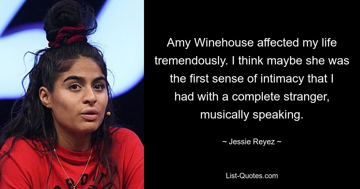 Amy Winehouse affected my life tremendously. I think maybe she was the first sense of intimacy that I had with a complete stranger, musically speaking. — © Jessie Reyez