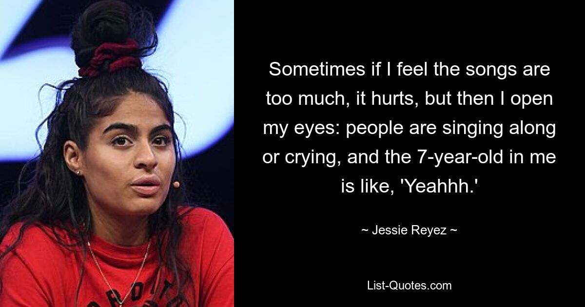 Sometimes if I feel the songs are too much, it hurts, but then I open my eyes: people are singing along or crying, and the 7-year-old in me is like, 'Yeahhh.' — © Jessie Reyez