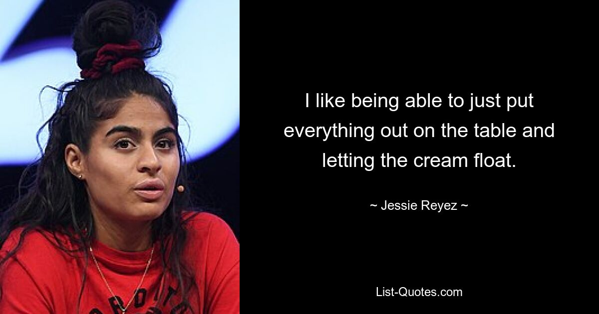 I like being able to just put everything out on the table and letting the cream float. — © Jessie Reyez