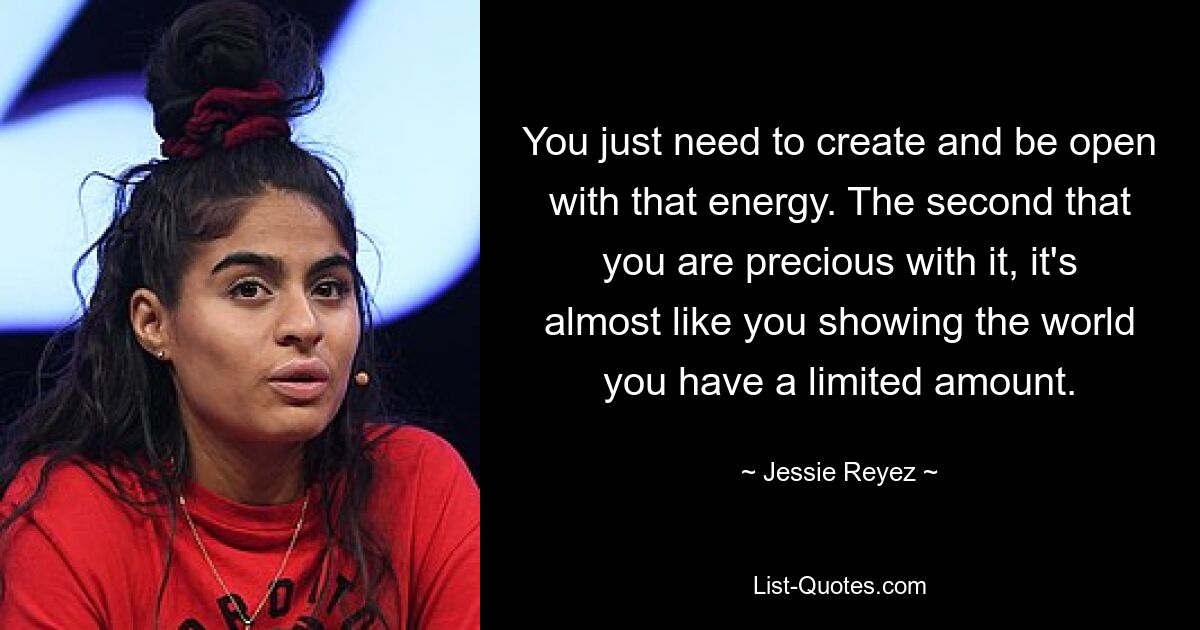 You just need to create and be open with that energy. The second that you are precious with it, it's almost like you showing the world you have a limited amount. — © Jessie Reyez