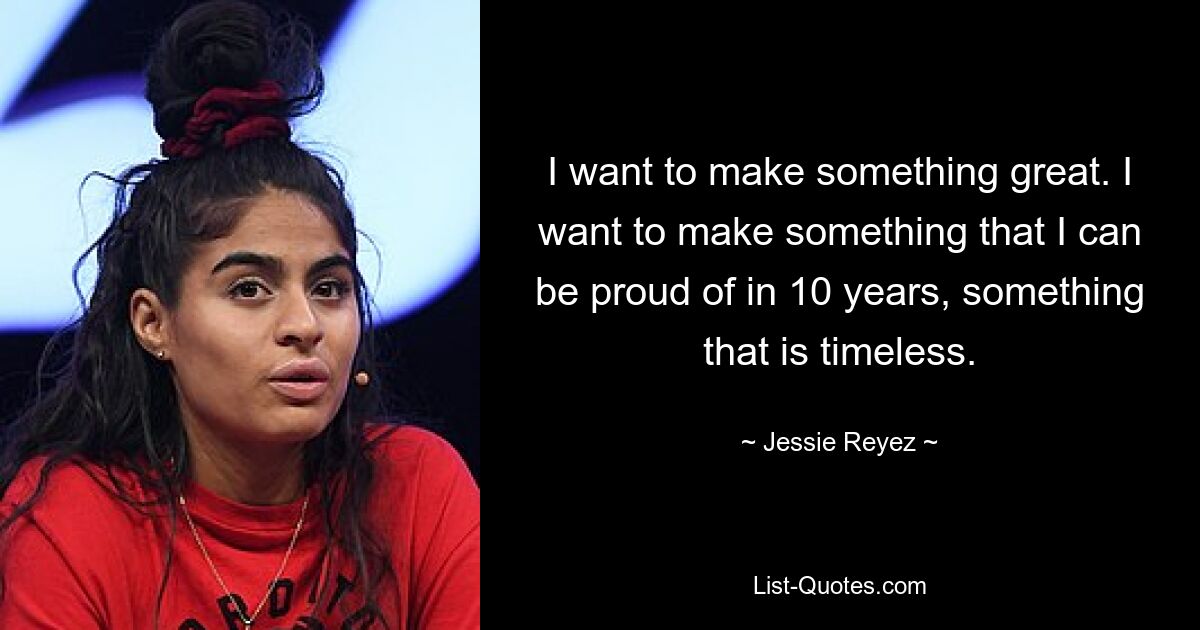 I want to make something great. I want to make something that I can be proud of in 10 years, something that is timeless. — © Jessie Reyez