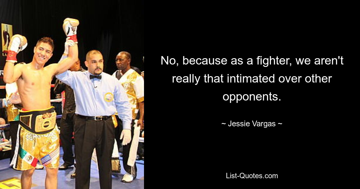 No, because as a fighter, we aren't really that intimated over other opponents. — © Jessie Vargas