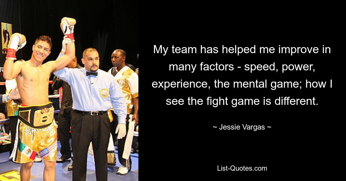 My team has helped me improve in many factors - speed, power, experience, the mental game; how I see the fight game is different. — © Jessie Vargas