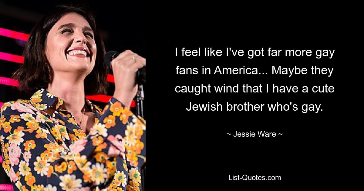 I feel like I've got far more gay fans in America... Maybe they caught wind that I have a cute Jewish brother who's gay. — © Jessie Ware