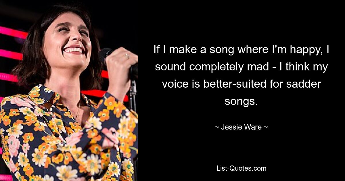 If I make a song where I'm happy, I sound completely mad - I think my voice is better-suited for sadder songs. — © Jessie Ware