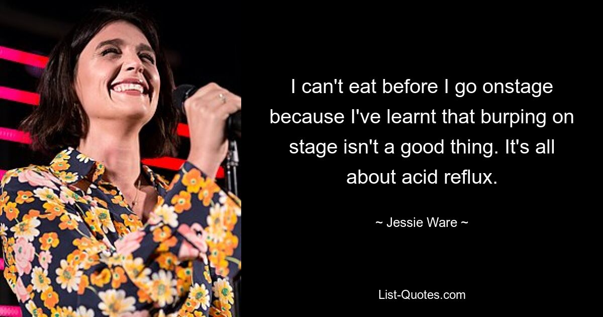 I can't eat before I go onstage because I've learnt that burping on stage isn't a good thing. It's all about acid reflux. — © Jessie Ware