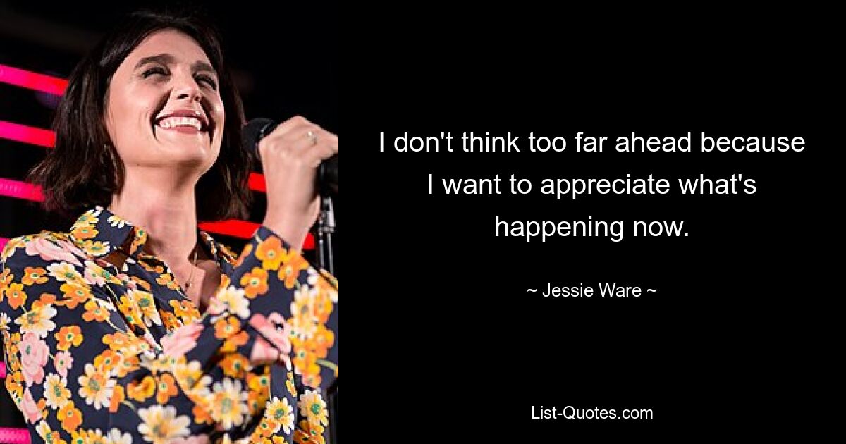 I don't think too far ahead because I want to appreciate what's happening now. — © Jessie Ware