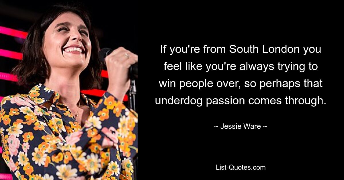 If you're from South London you feel like you're always trying to win people over, so perhaps that underdog passion comes through. — © Jessie Ware