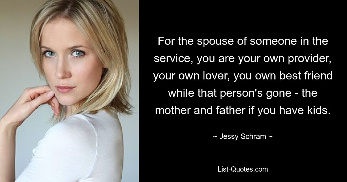 For the spouse of someone in the service, you are your own provider, your own lover, you own best friend while that person's gone - the mother and father if you have kids. — © Jessy Schram