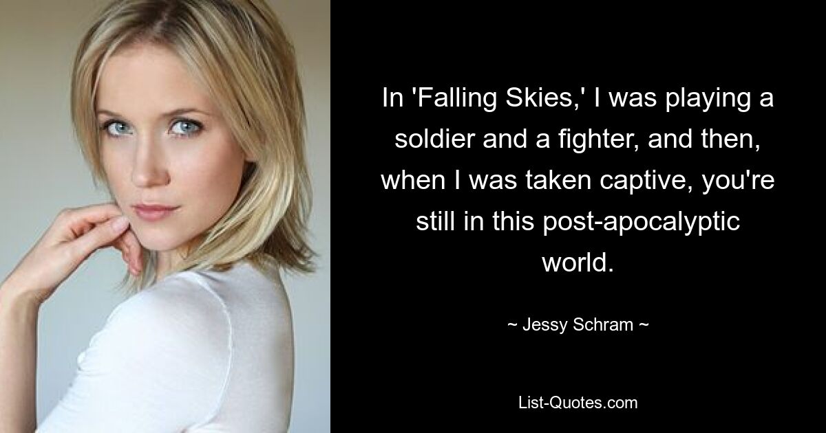 In 'Falling Skies,' I was playing a soldier and a fighter, and then, when I was taken captive, you're still in this post-apocalyptic world. — © Jessy Schram