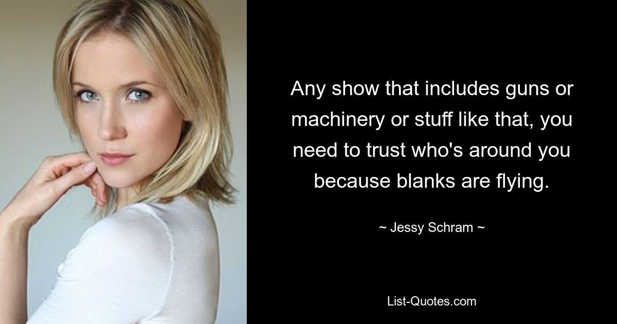 Any show that includes guns or machinery or stuff like that, you need to trust who's around you because blanks are flying. — © Jessy Schram