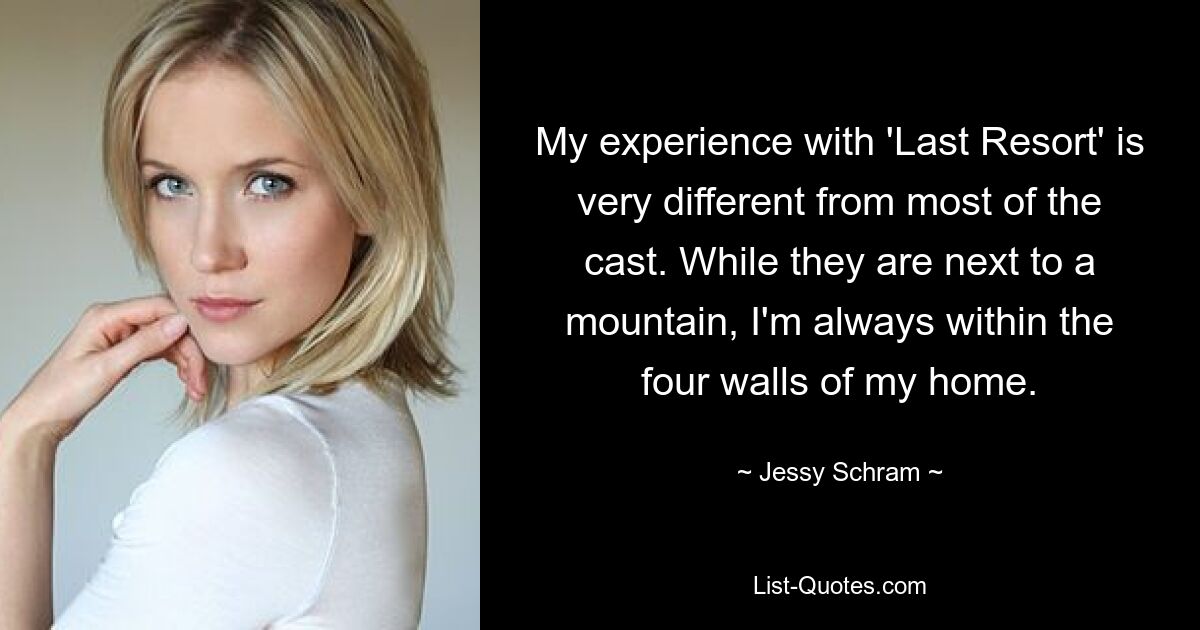 My experience with 'Last Resort' is very different from most of the cast. While they are next to a mountain, I'm always within the four walls of my home. — © Jessy Schram