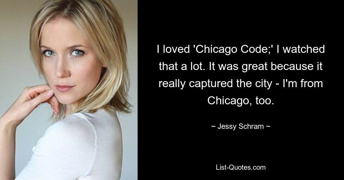 I loved 'Chicago Code;' I watched that a lot. It was great because it really captured the city - I'm from Chicago, too. — © Jessy Schram