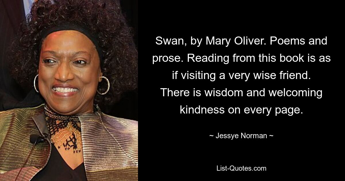 Swan, by Mary Oliver. Poems and prose. Reading from this book is as if visiting a very wise friend. There is wisdom and welcoming kindness on every page. — © Jessye Norman