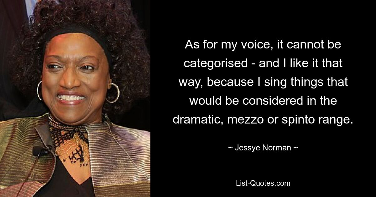 As for my voice, it cannot be categorised - and I like it that way, because I sing things that would be considered in the dramatic, mezzo or spinto range. — © Jessye Norman