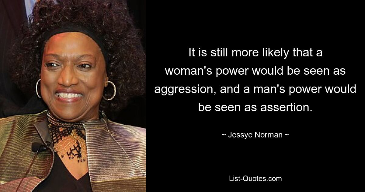 It is still more likely that a woman's power would be seen as aggression, and a man's power would be seen as assertion. — © Jessye Norman