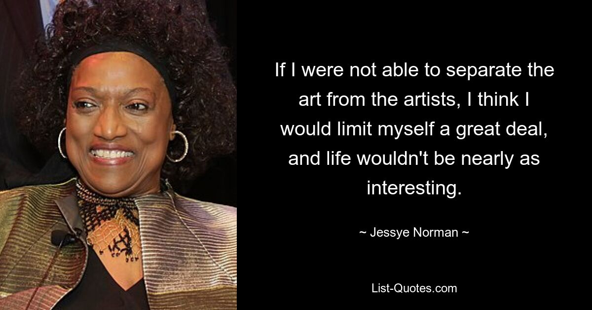 If I were not able to separate the art from the artists, I think I would limit myself a great deal, and life wouldn't be nearly as interesting. — © Jessye Norman