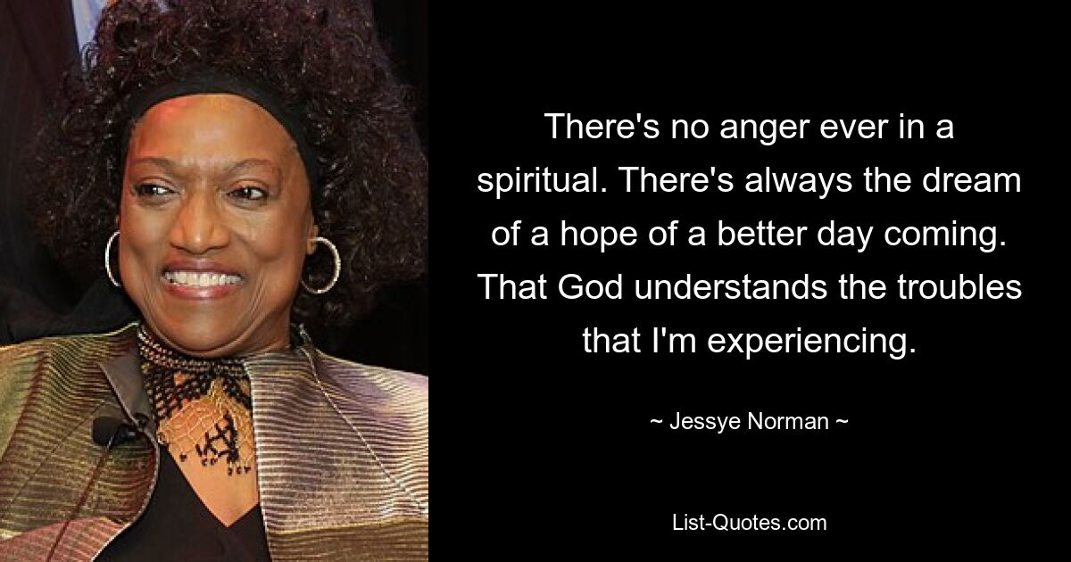 There's no anger ever in a spiritual. There's always the dream of a hope of a better day coming. That God understands the troubles that I'm experiencing. — © Jessye Norman