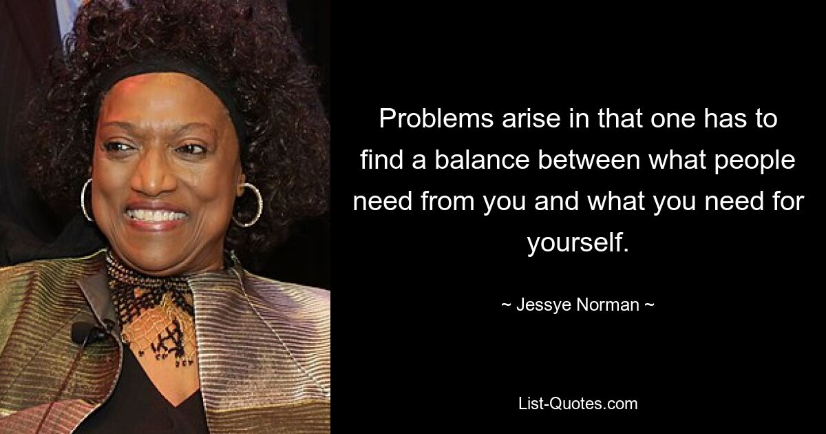 Problems arise in that one has to find a balance between what people need from you and what you need for yourself. — © Jessye Norman