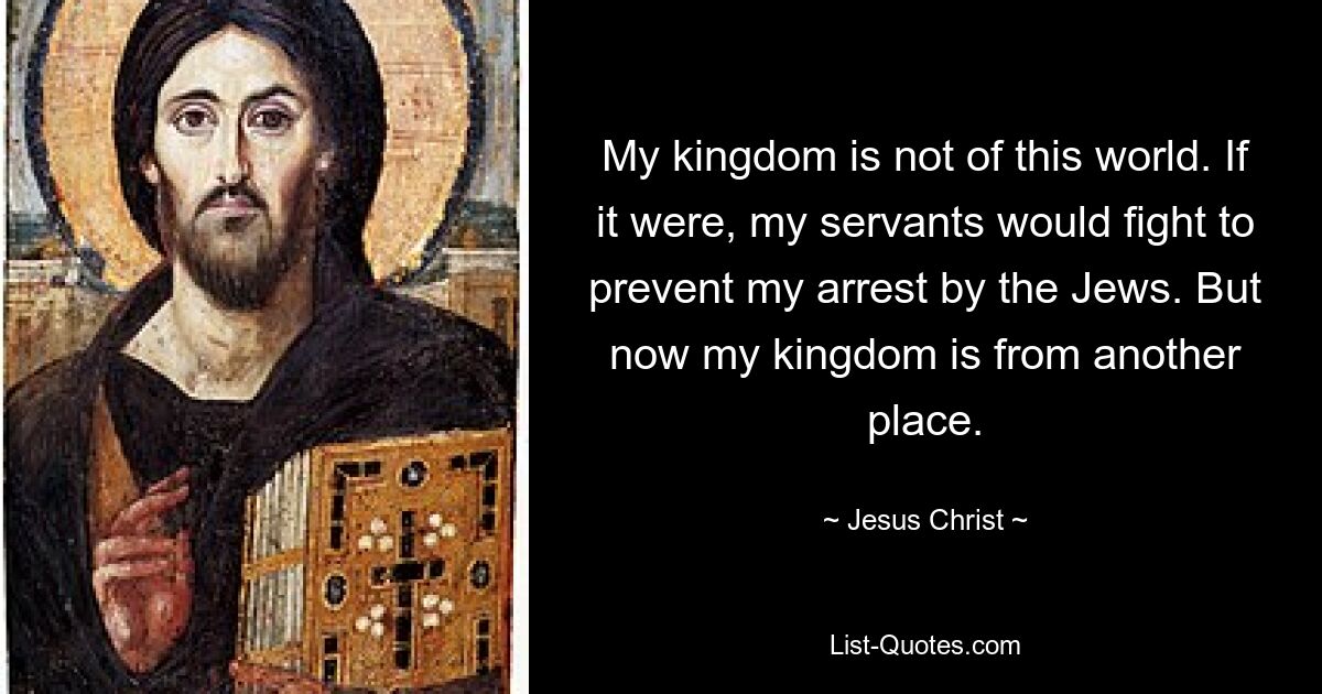 My kingdom is not of this world. If it were, my servants would fight to prevent my arrest by the Jews. But now my kingdom is from another place. — © Jesus Christ