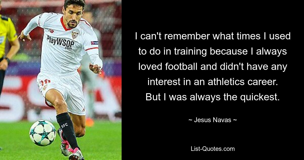 I can't remember what times I used to do in training because I always loved football and didn't have any interest in an athletics career. But I was always the quickest. — © Jesus Navas