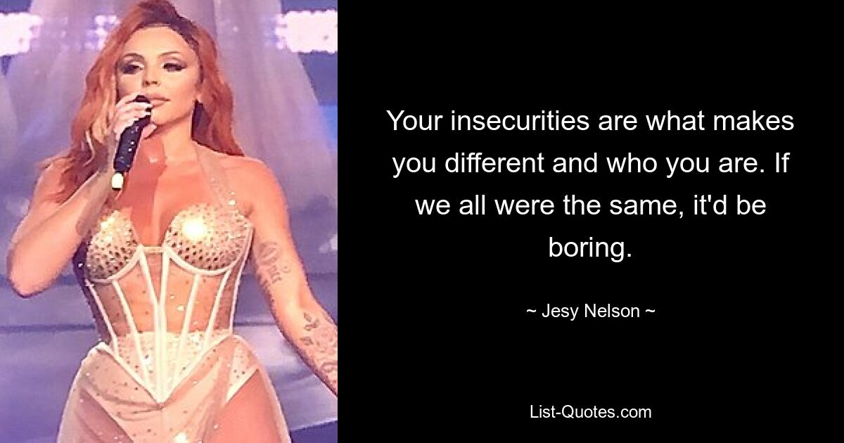 Your insecurities are what makes you different and who you are. If we all were the same, it'd be boring. — © Jesy Nelson