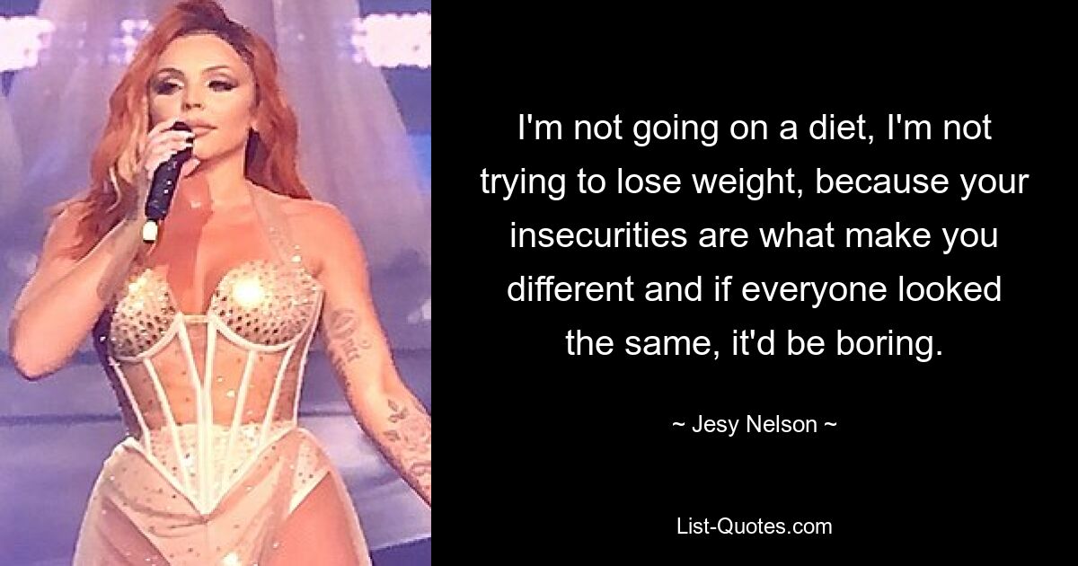 I'm not going on a diet, I'm not trying to lose weight, because your insecurities are what make you different and if everyone looked the same, it'd be boring. — © Jesy Nelson