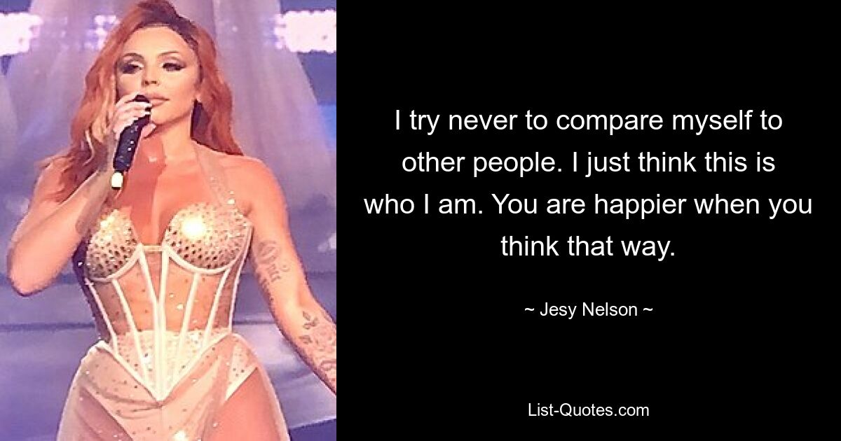 I try never to compare myself to other people. I just think this is who I am. You are happier when you think that way. — © Jesy Nelson