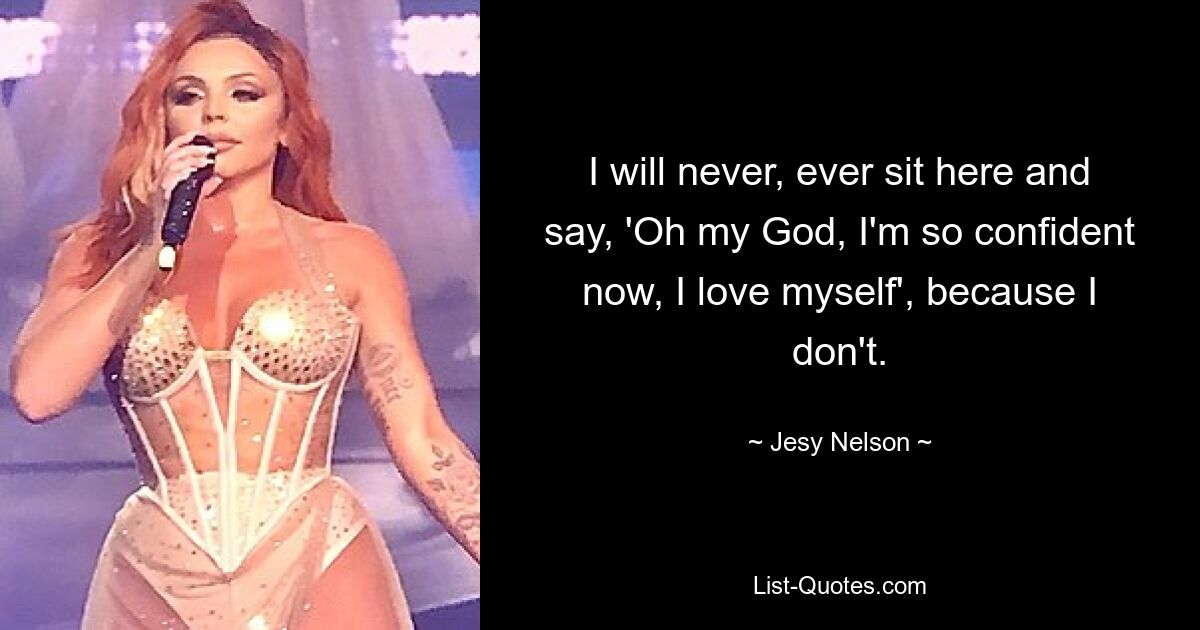 I will never, ever sit here and say, 'Oh my God, I'm so confident now, I love myself', because I don't. — © Jesy Nelson