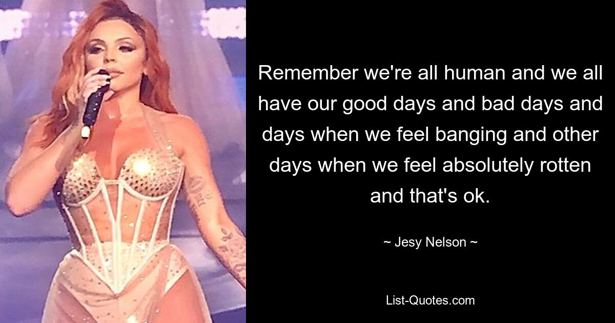 Remember we're all human and we all have our good days and bad days and days when we feel banging and other days when we feel absolutely rotten and that's ok. — © Jesy Nelson