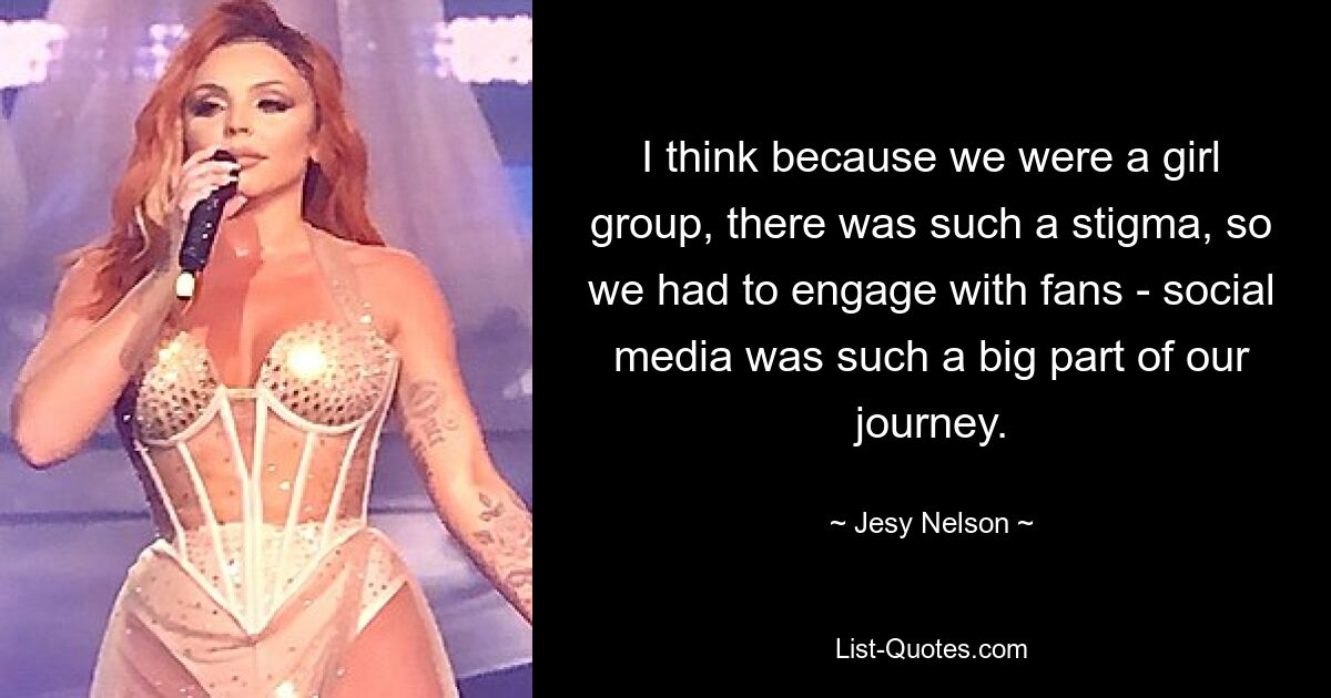 I think because we were a girl group, there was such a stigma, so we had to engage with fans - social media was such a big part of our journey. — © Jesy Nelson