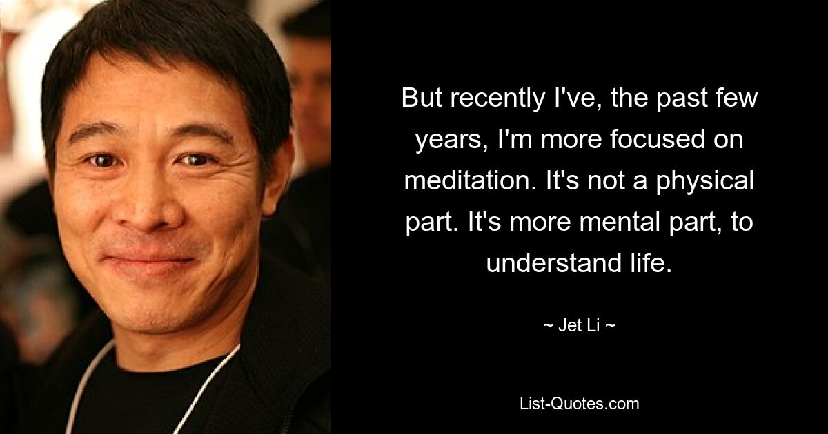 But recently I've, the past few years, I'm more focused on meditation. It's not a physical part. It's more mental part, to understand life. — © Jet Li