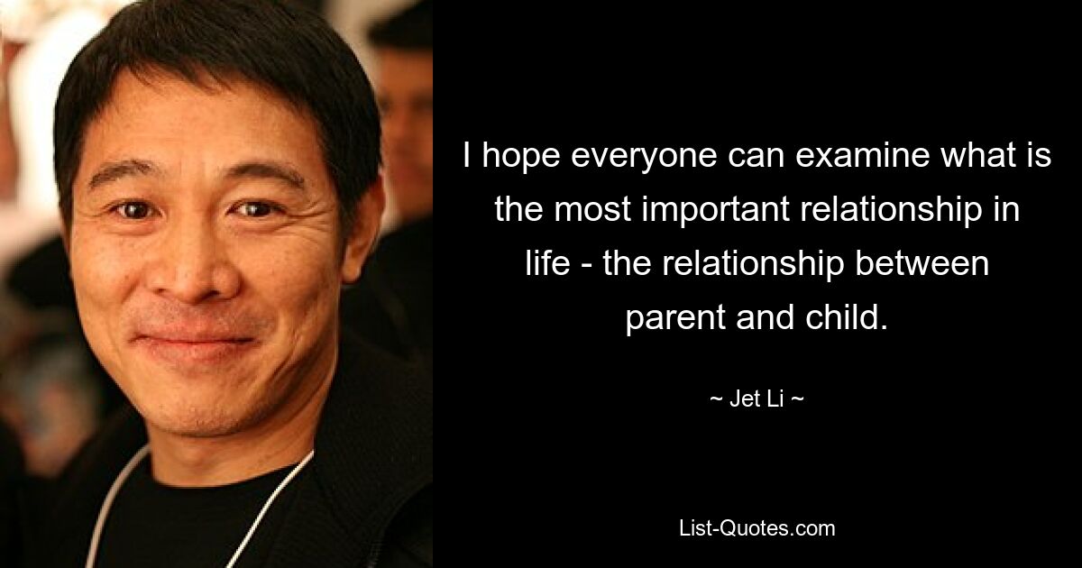 I hope everyone can examine what is the most important relationship in life - the relationship between parent and child. — © Jet Li