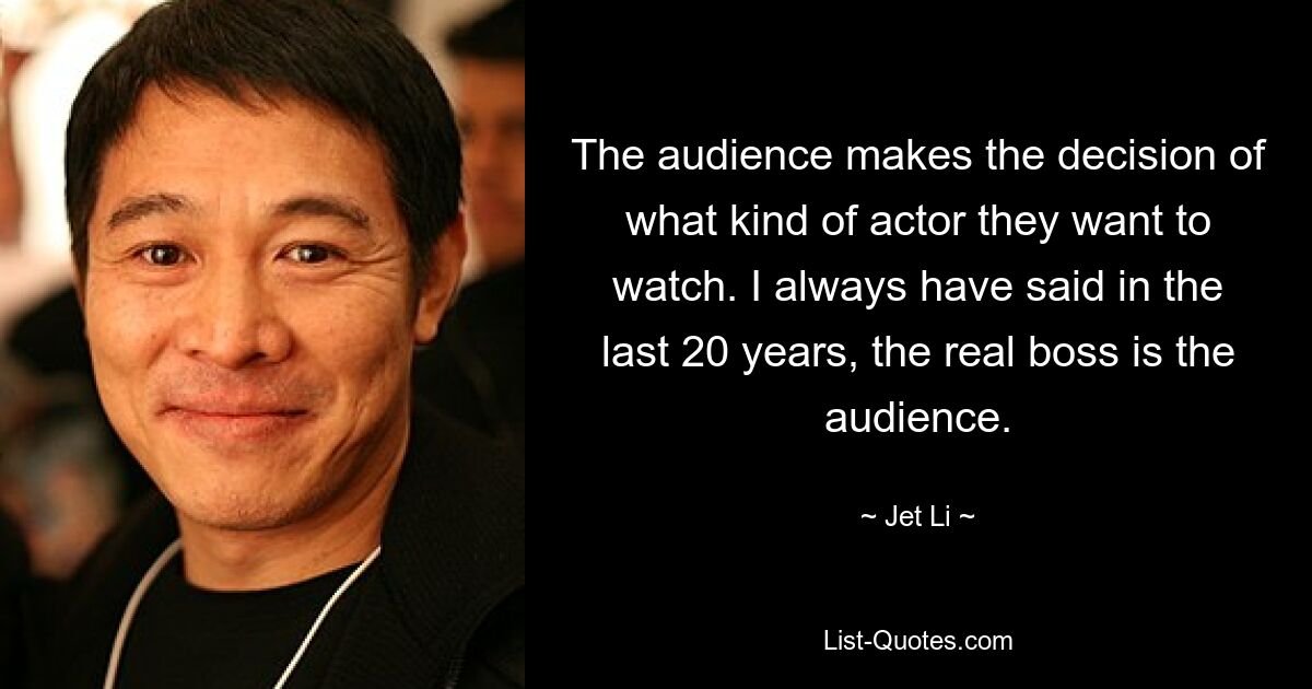 The audience makes the decision of what kind of actor they want to watch. I always have said in the last 20 years, the real boss is the audience. — © Jet Li