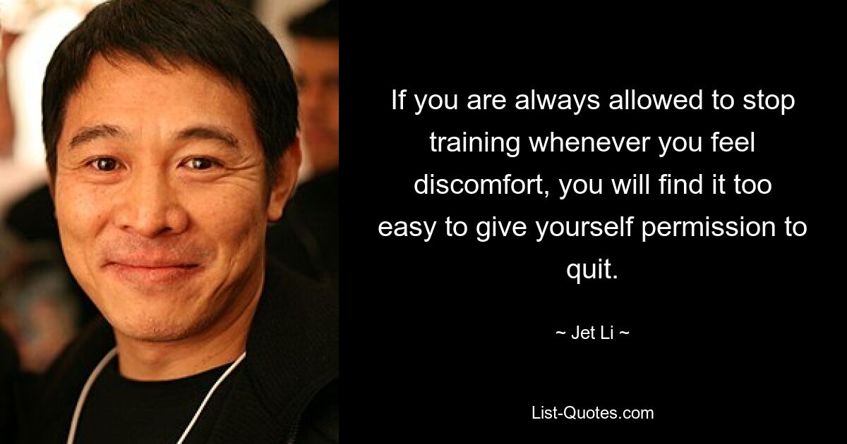 If you are always allowed to stop training whenever you feel discomfort, you will find it too easy to give yourself permission to quit. — © Jet Li