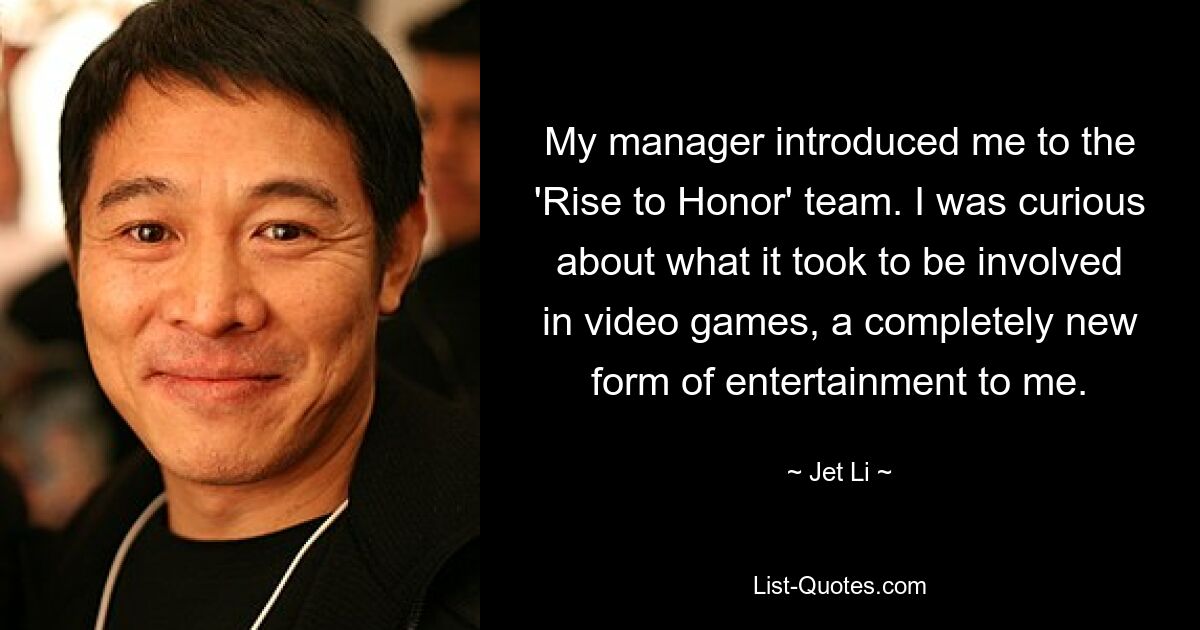 My manager introduced me to the 'Rise to Honor' team. I was curious about what it took to be involved in video games, a completely new form of entertainment to me. — © Jet Li