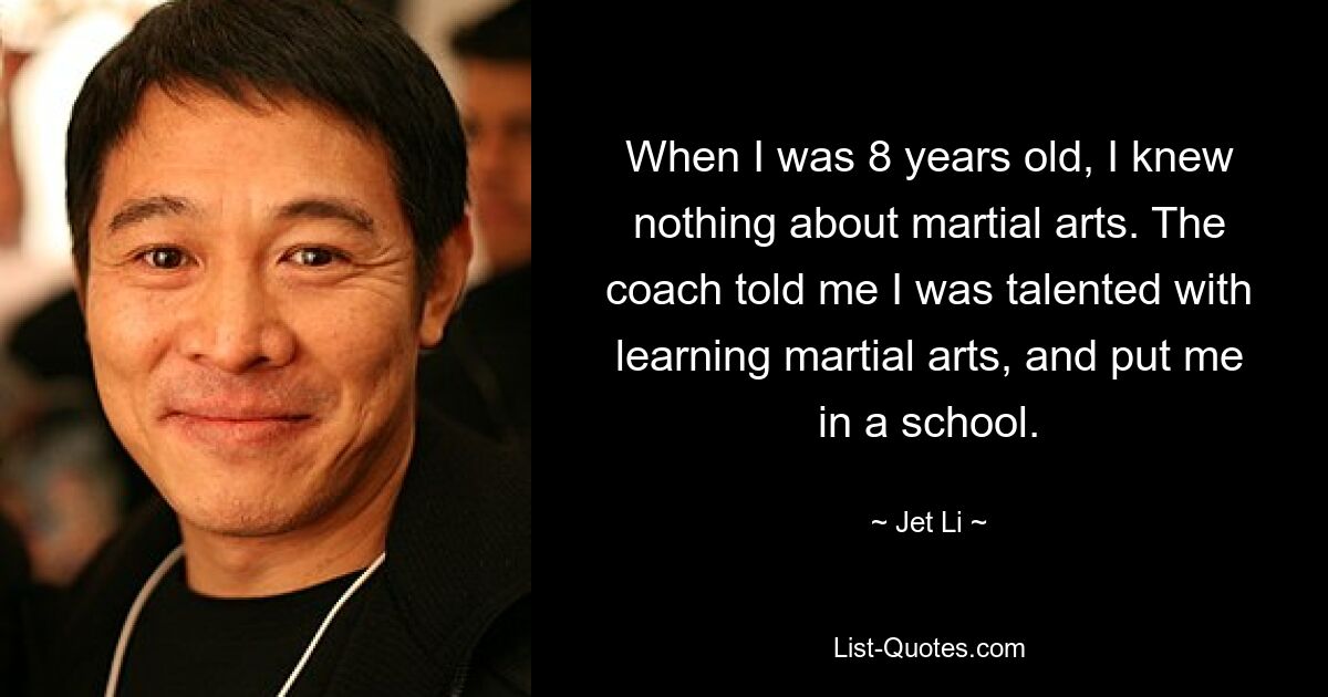 When I was 8 years old, I knew nothing about martial arts. The coach told me I was talented with learning martial arts, and put me in a school. — © Jet Li