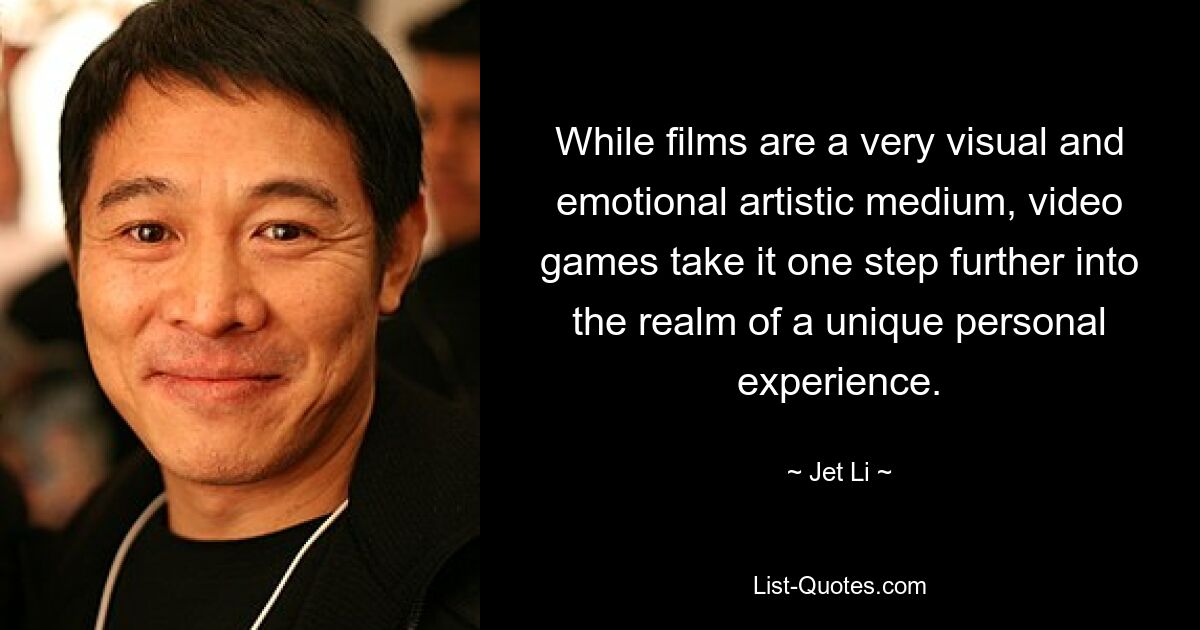 While films are a very visual and emotional artistic medium, video games take it one step further into the realm of a unique personal experience. — © Jet Li