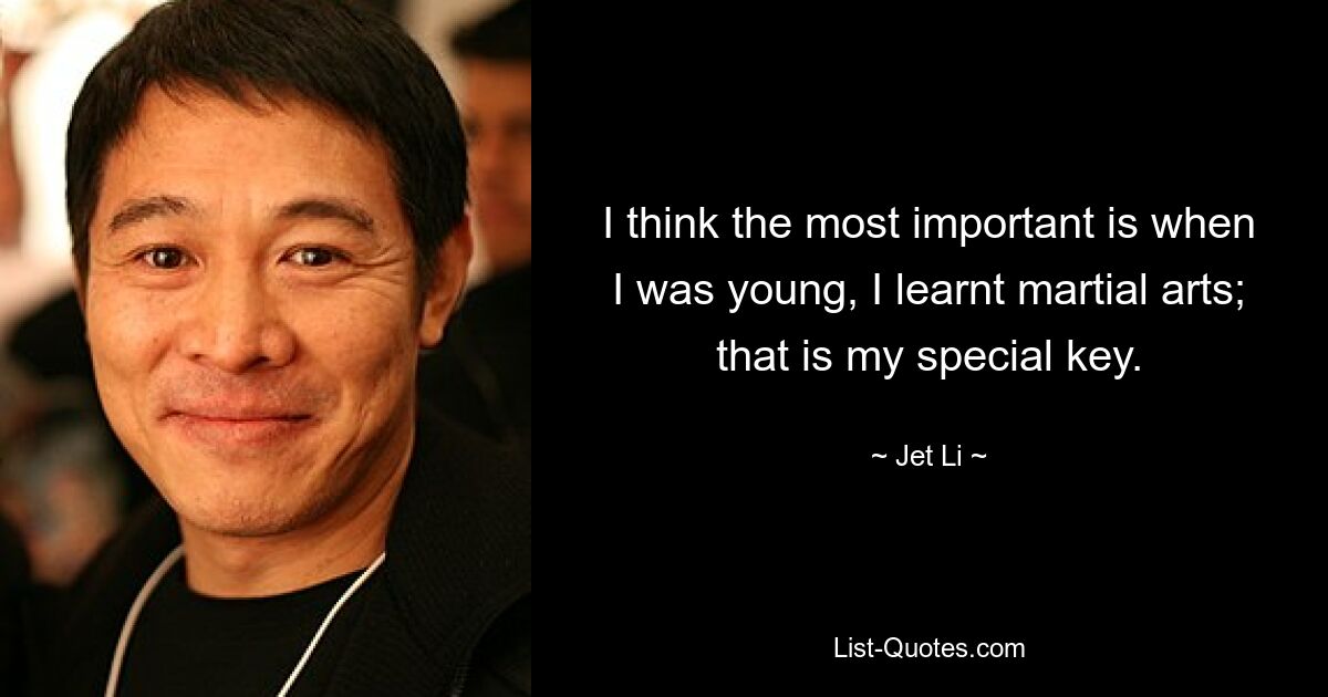 I think the most important is when I was young, I learnt martial arts; that is my special key. — © Jet Li