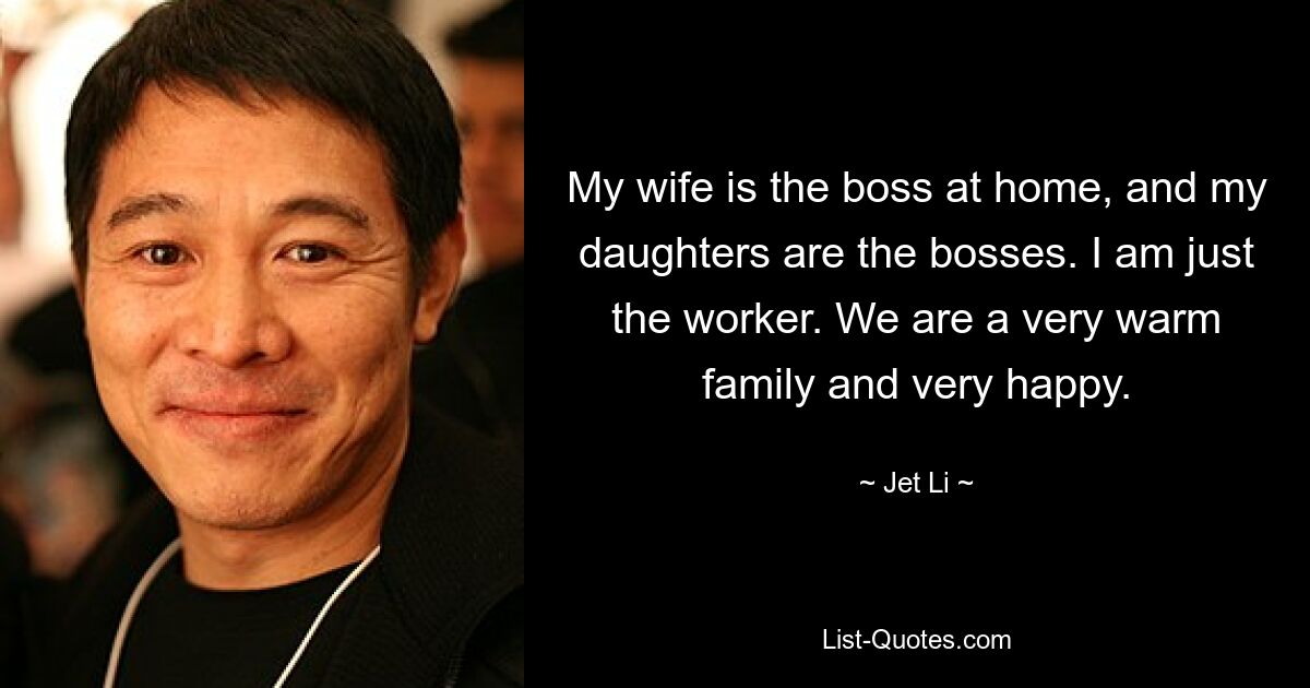 My wife is the boss at home, and my daughters are the bosses. I am just the worker. We are a very warm family and very happy. — © Jet Li