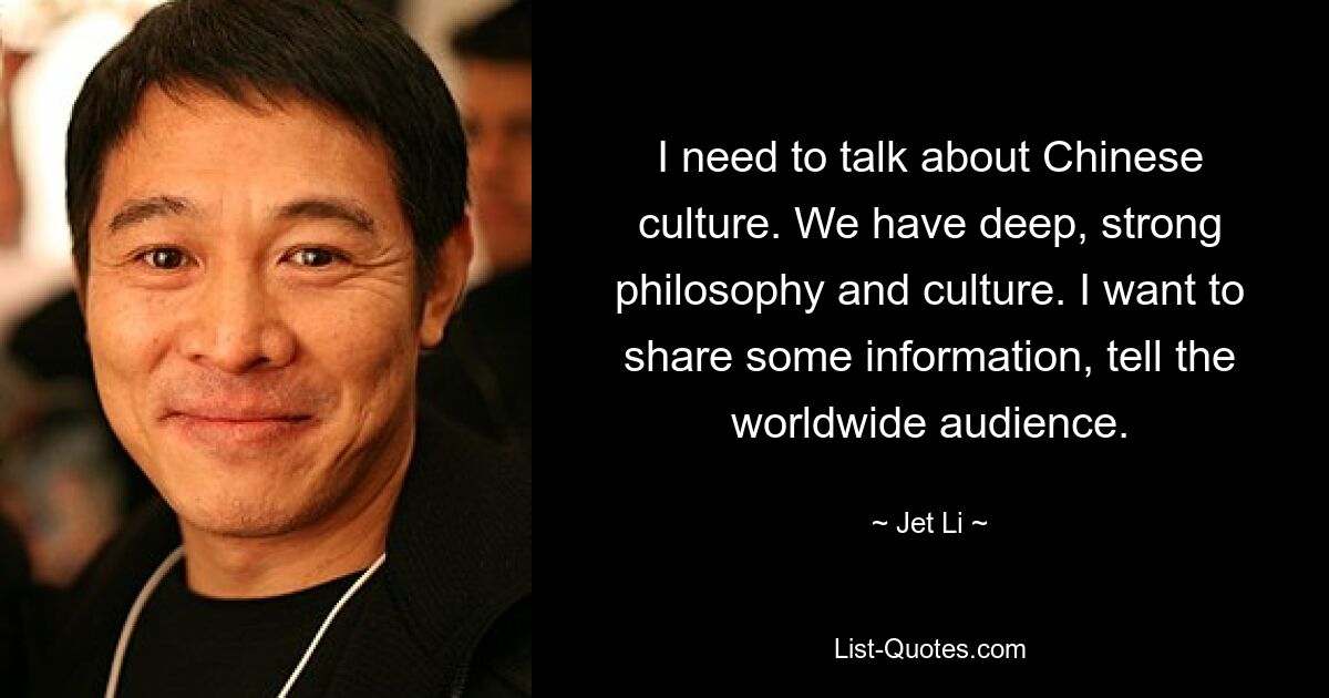 I need to talk about Chinese culture. We have deep, strong philosophy and culture. I want to share some information, tell the worldwide audience. — © Jet Li