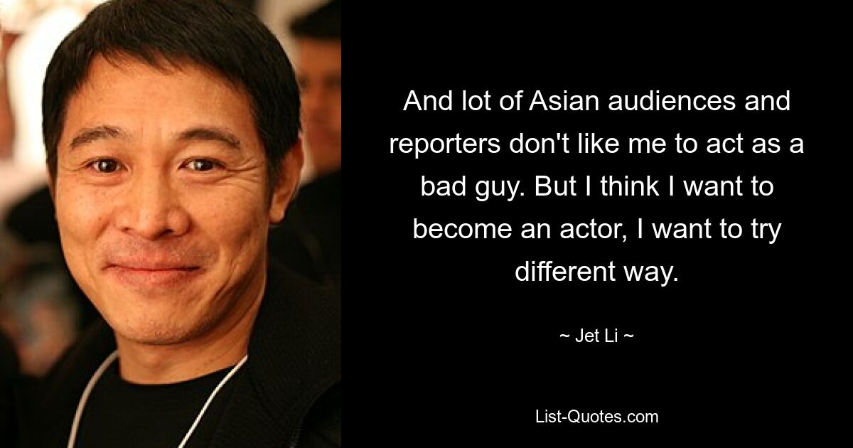 And lot of Asian audiences and reporters don't like me to act as a bad guy. But I think I want to become an actor, I want to try different way. — © Jet Li