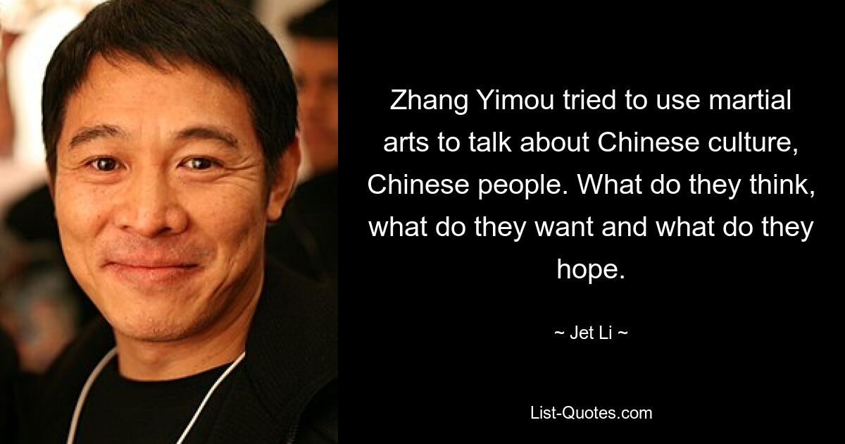 Zhang Yimou tried to use martial arts to talk about Chinese culture, Chinese people. What do they think, what do they want and what do they hope. — © Jet Li