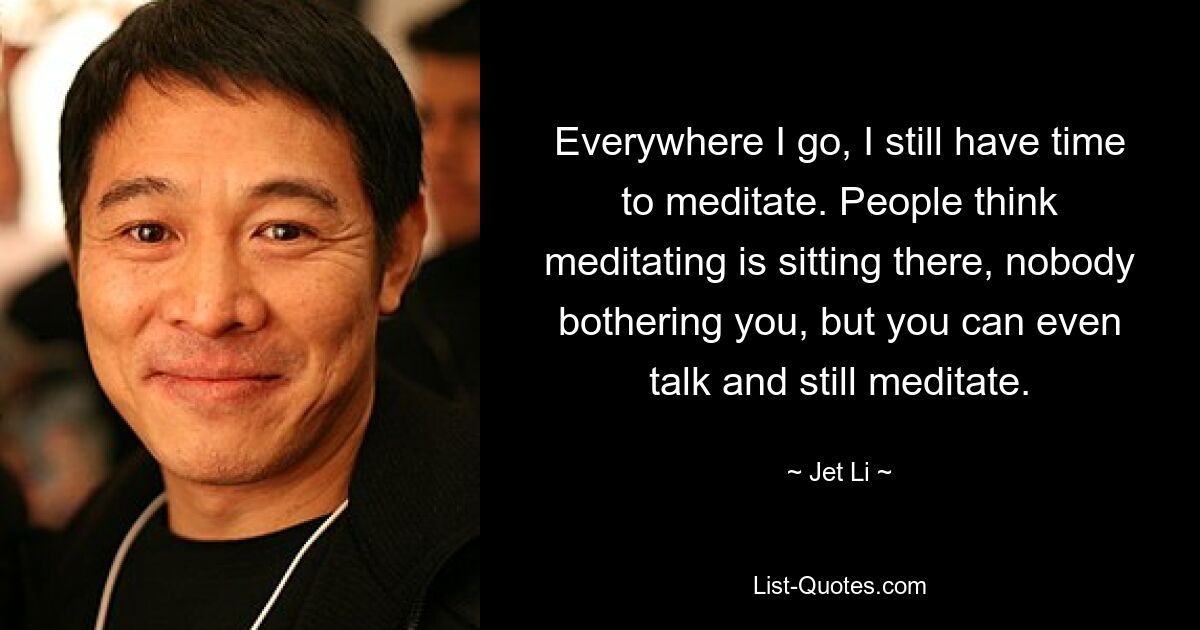 Everywhere I go, I still have time to meditate. People think meditating is sitting there, nobody bothering you, but you can even talk and still meditate. — © Jet Li