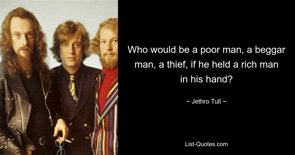 Who would be a poor man, a beggar man, a thief, if he held a rich man in his hand? — © Jethro Tull