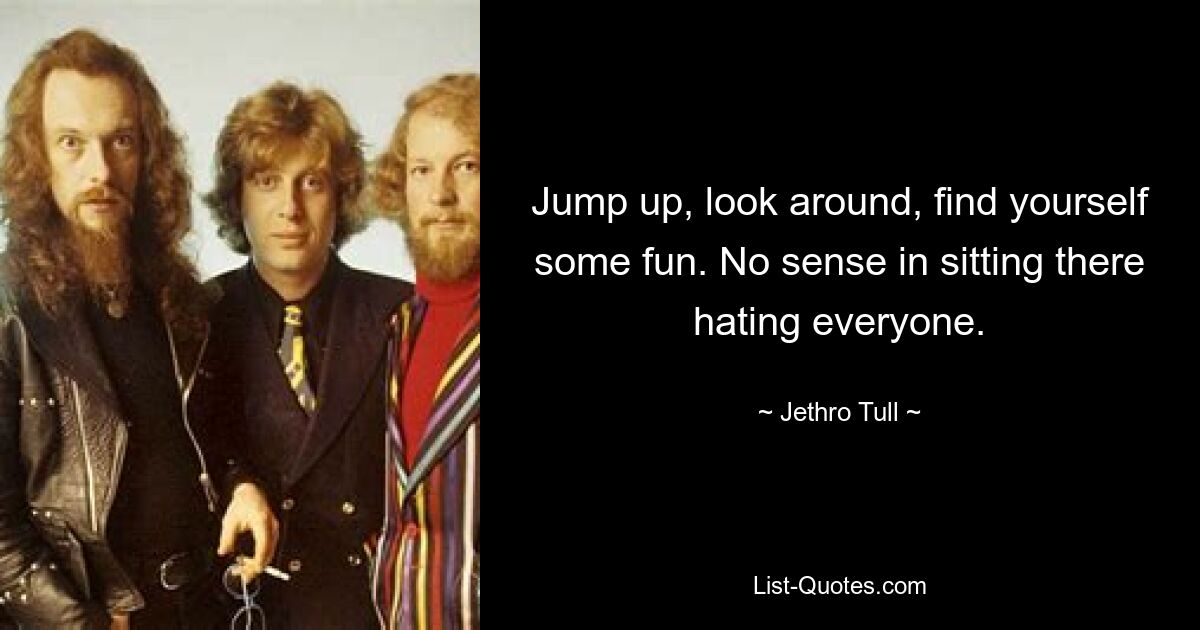 Jump up, look around, find yourself some fun. No sense in sitting there hating everyone. — © Jethro Tull