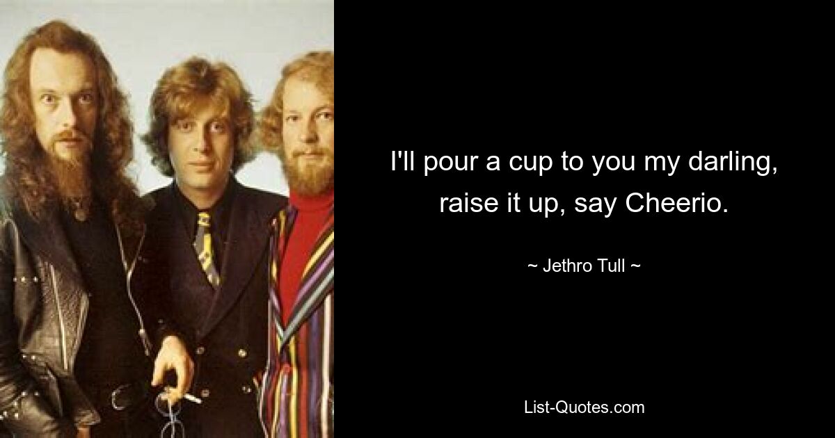 I'll pour a cup to you my darling, raise it up, say Cheerio. — © Jethro Tull